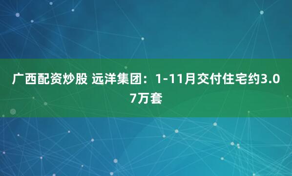 广西配资炒股 远洋集团：1-11月交付住宅约3.07万套