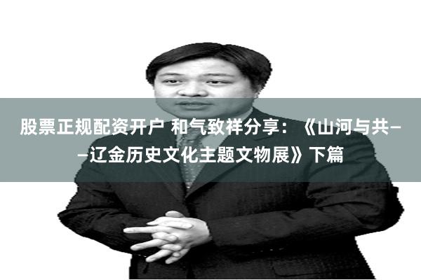 股票正规配资开户 和气致祥分享：《山河与共——辽金历史文化主题文物展》下篇