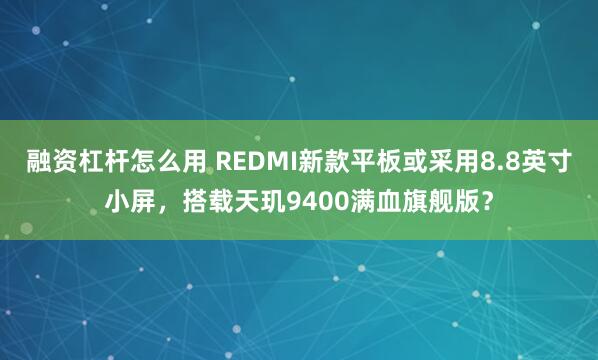 融资杠杆怎么用 REDMI新款平板或采用8.8英寸小屏，搭载天玑9400满血旗舰版？