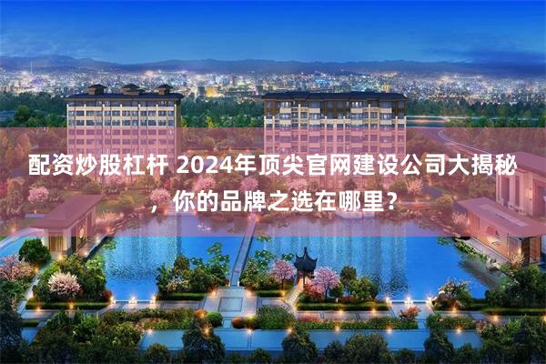 配资炒股杠杆 2024年顶尖官网建设公司大揭秘，你的品牌之选在哪里？