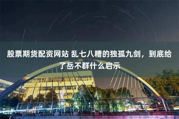 股票期货配资网站 乱七八糟的独孤九剑，到底给了岳不群什么启示