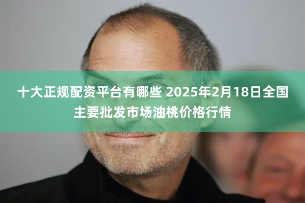 十大正规配资平台有哪些 2025年2月18日全国主要批发市场油桃价格行情