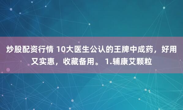 炒股配资行情 10大医生公认的王牌中成药，好用又实惠，收藏备用。 1.辅康艾颗粒