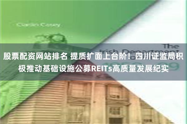 股票配资网站排名 提质扩面上台阶！四川证监局积极推动基础设施公募REITs高质量发展纪实