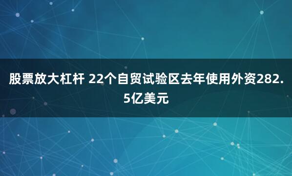 股票放大杠杆 22个自贸试验区去年使用外资282.5亿美元